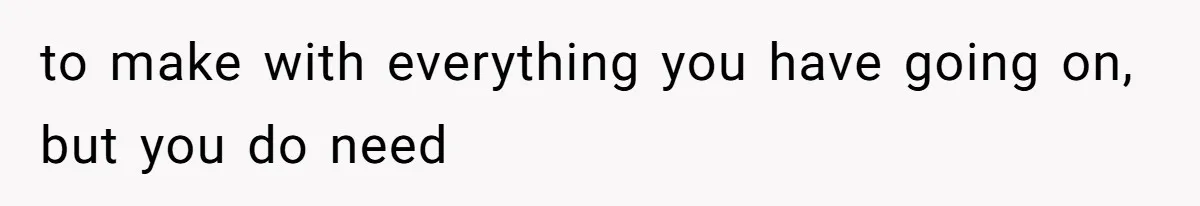 to make with everything you have going on, but you do need