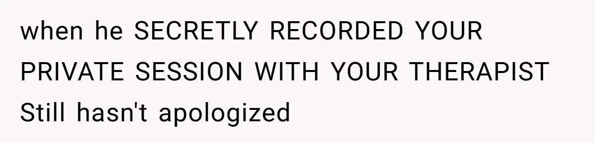 when he SECRETLY RECORDED YOUR PRIVATE SESSION WITH YOUR THERAPIST Still hasn't apologized