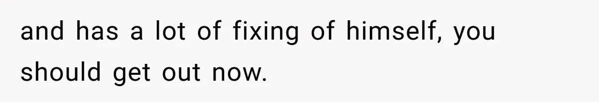 and has a lot of fixing of himself, you should get out now.
