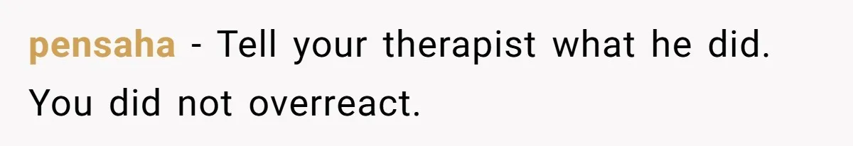 pensaha − Tell your therapist what he did. You did not overreact.