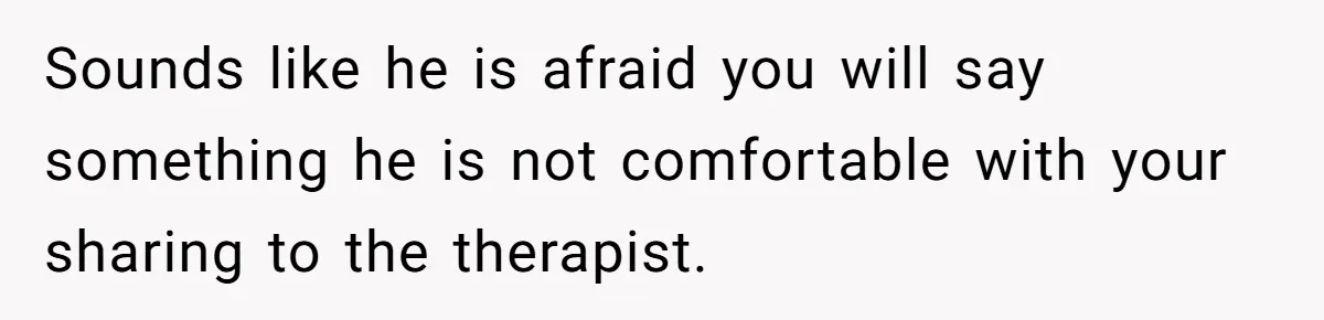 Sounds like he is afraid you will say something he is not comfortable with your sharing to the therapist.