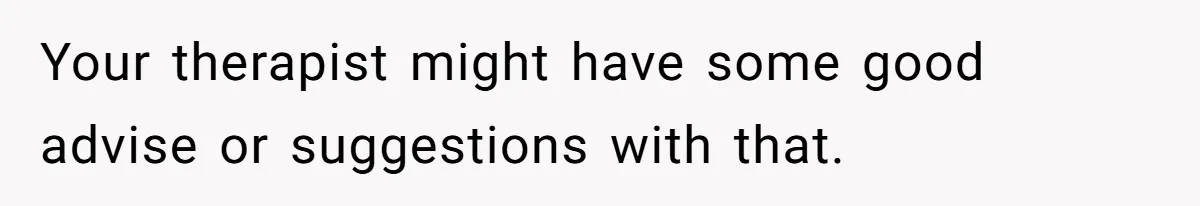 Your therapist might have some good advise or suggestions with that.