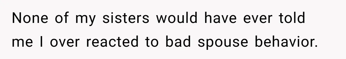 None of my sisters would have ever told me I over reacted to bad spouse behavior.