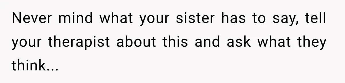 Never mind what your sister has to say, tell your therapist about this and ask what they think...