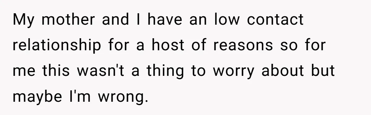 My mother and I have an low contact relationship for a host of reasons so for me this wasn't a thing to worry about but maybe I'm wrong.