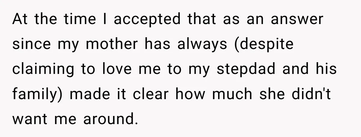 At the time I accepted that as an answer since my mother has always (despite claiming to love me to my stepdad and his family) made it clear how much...