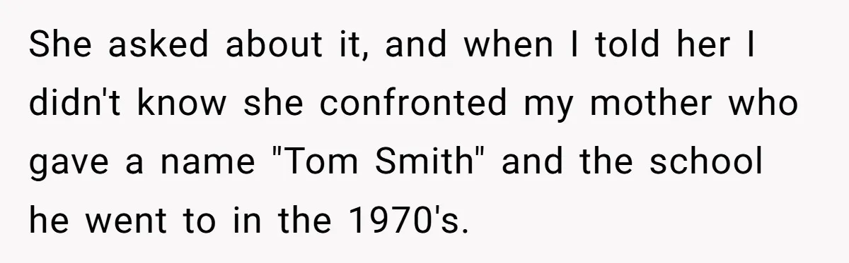 She asked about it, and when I told her I didn't know she confronted my mother who gave a name "Tom Smith" and the school he went to in the...