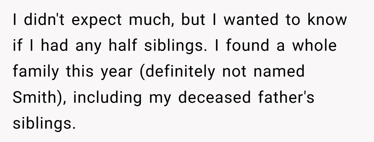 I didn't expect much, but I wanted to know if I had any half siblings. I found a whole family this year (definitely not named Smith), including my deceased father's...