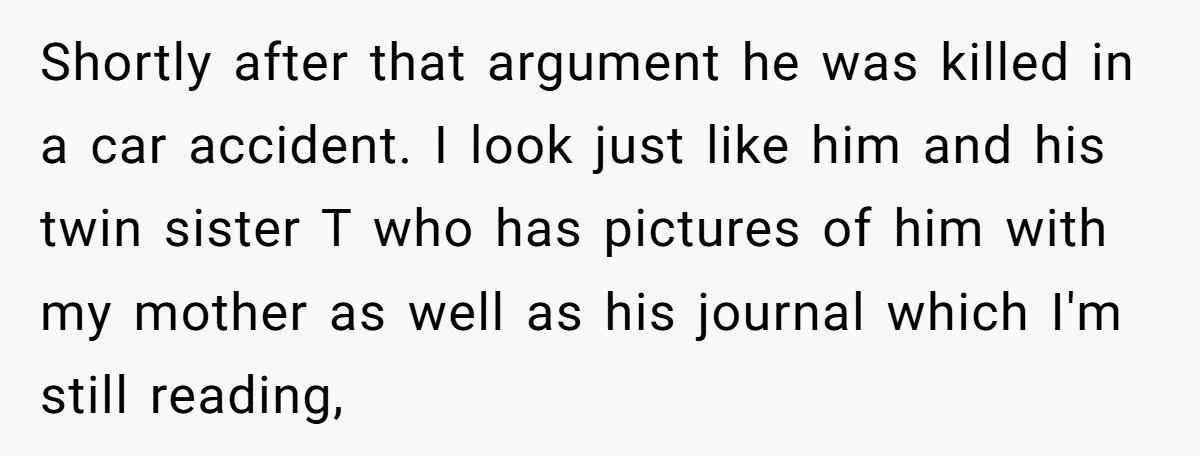 Shortly after that argument he was killed in a car accident. I look just like him and his twin sister T who has pictures of him with my mother as...