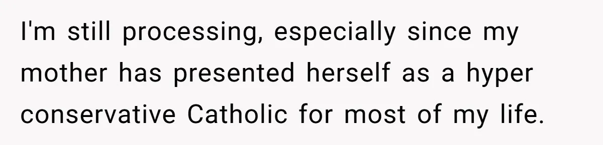I'm still processing, especially since my mother has presented herself as a hyper conservative Catholic for most of my life.