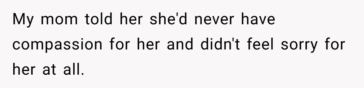 My mom told her she'd never have compassion for her and didn't feel sorry for her at all.