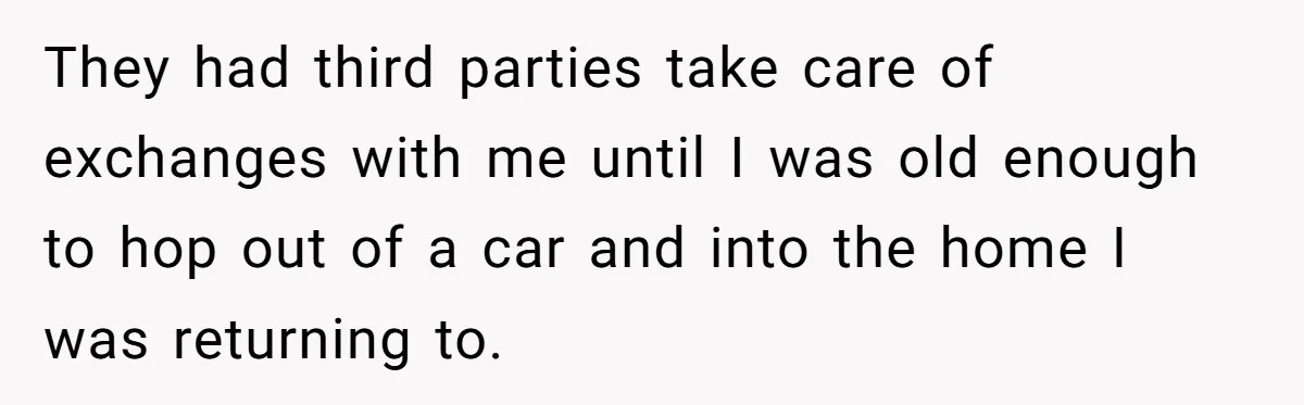 They had third parties take care of exchanges with me until I was old enough to hop out of a car and into the home I was returning to.