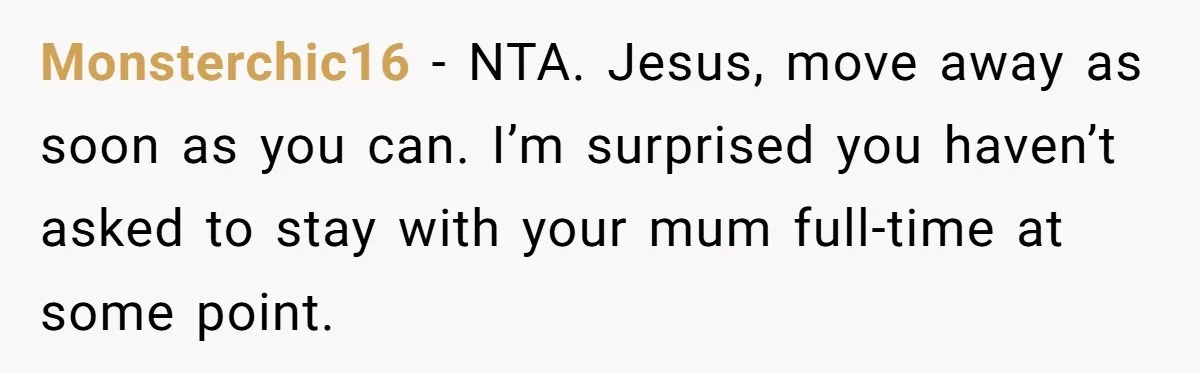 Monsterchic16 − NTA. Jesus, move away as soon as you can. I’m surprised you haven’t asked to stay with your mum full-time at some point.