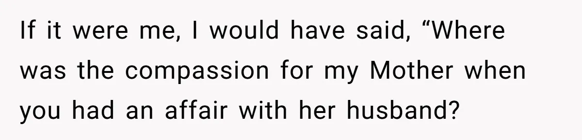 If it were me, I would have said, “Where was the compassion for my Mother when you had an affair with her husband?