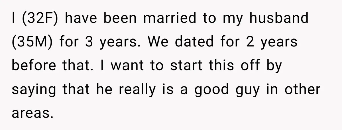 I (32F) have been married to my husband (35M) for 3 years. We dated for 2 years before that. I want to start this off by saying that he really...