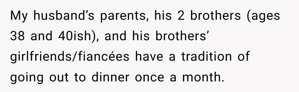 My husband’s parents, his 2 brothers (ages 38 and 40ish), and his brothers’ girlfriends/fiancées have a tradition of going out to dinner once a month.