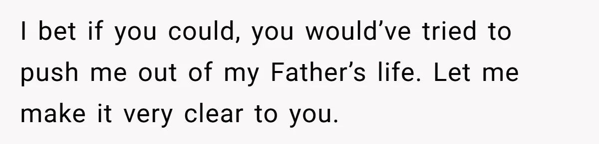 I bet if you could, you would’ve tried to push me out of my Father’s life. Let me make it very clear to you.