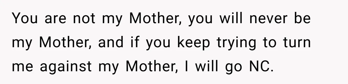 You are not my Mother, you will never be my Mother, and if you keep trying to turn me against my Mother, I will go NC.