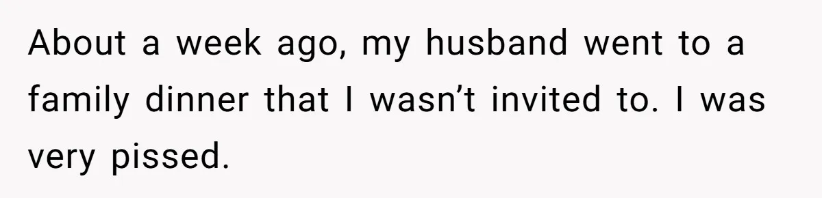 About a week ago, my husband went to a family dinner that I wasn’t invited to. I was very pissed.