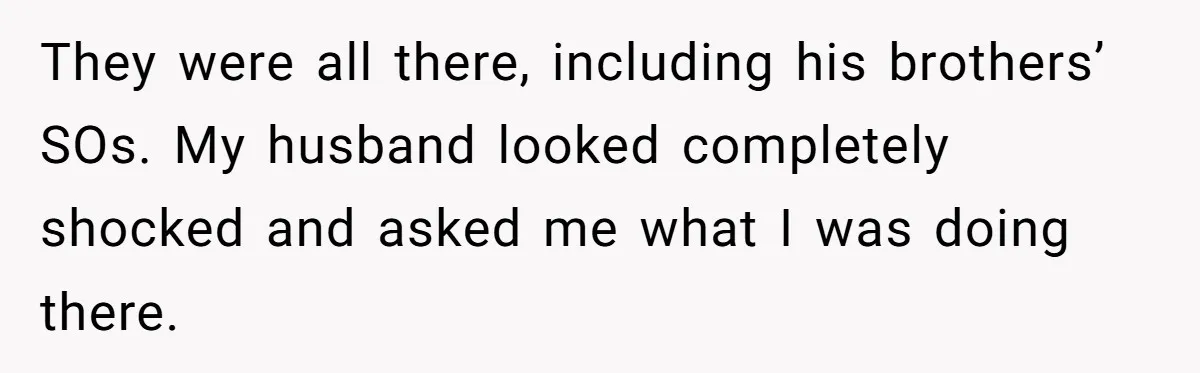 They were all there, including his brothers’ SOs. My husband looked completely shocked and asked me what I was doing there.