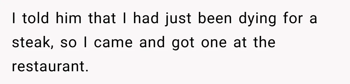 I told him that I had just been dying for a steak, so I came and got one at the restaurant.