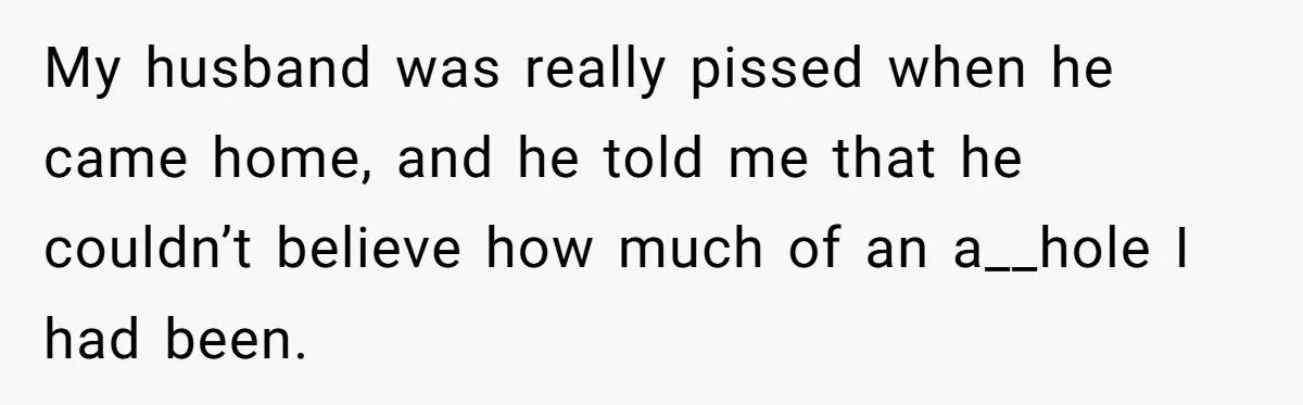 My husband was really pissed when he came home, and he told me that he couldn’t believe how much of an a__hole I had been.