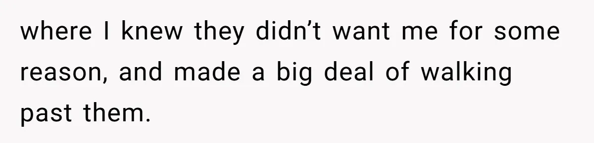 where I knew they didn’t want me for some reason, and made a big deal of walking past them.