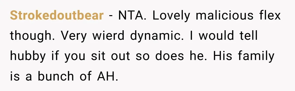 Strokedoutbear − NTA. Lovely malicious flex though. Very wierd dynamic. I would tell hubby if you sit out so does he. His family is a bunch of AH.