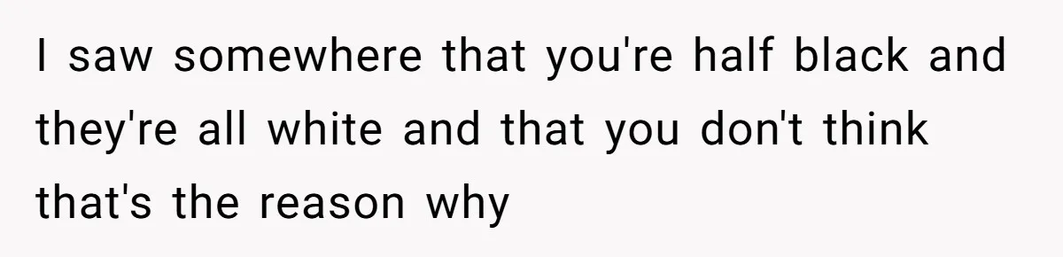 I saw somewhere that you're half black and they're all white and that you don't think that's the reason why