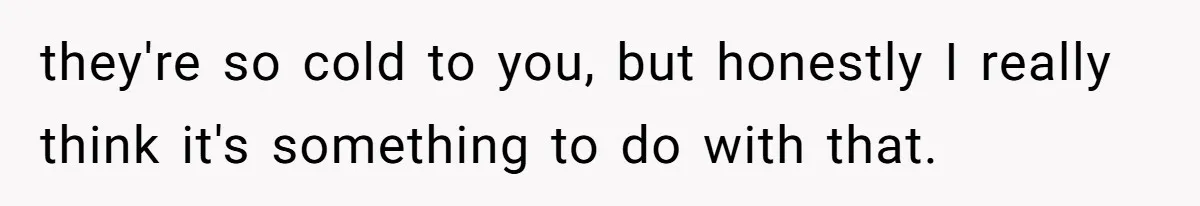 they're so cold to you, but honestly I really think it's something to do with that.