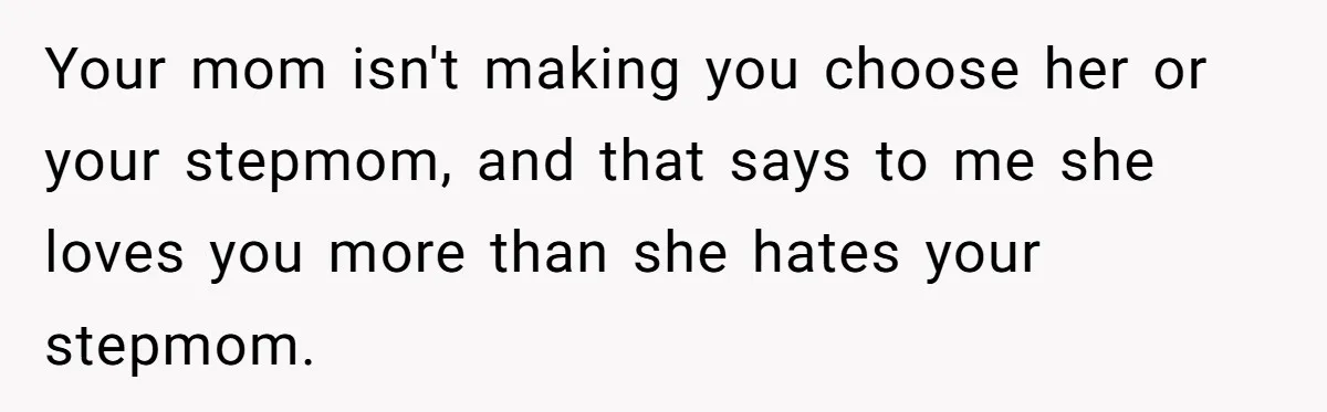 Your mom isn't making you choose her or your stepmom, and that says to me she loves you more than she hates your stepmom.