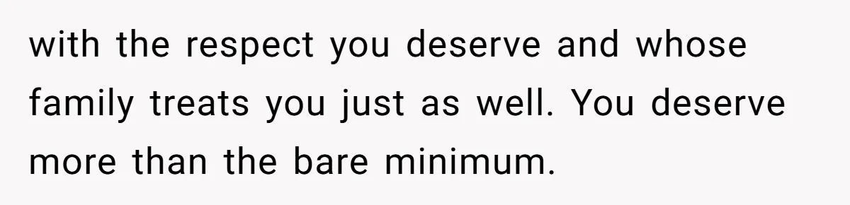 with the respect you deserve and whose family treats you just as well. You deserve more than the bare minimum.