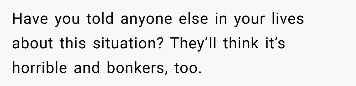 Have you told anyone else in your lives about this situation? They’ll think it’s horrible and bonkers, too.