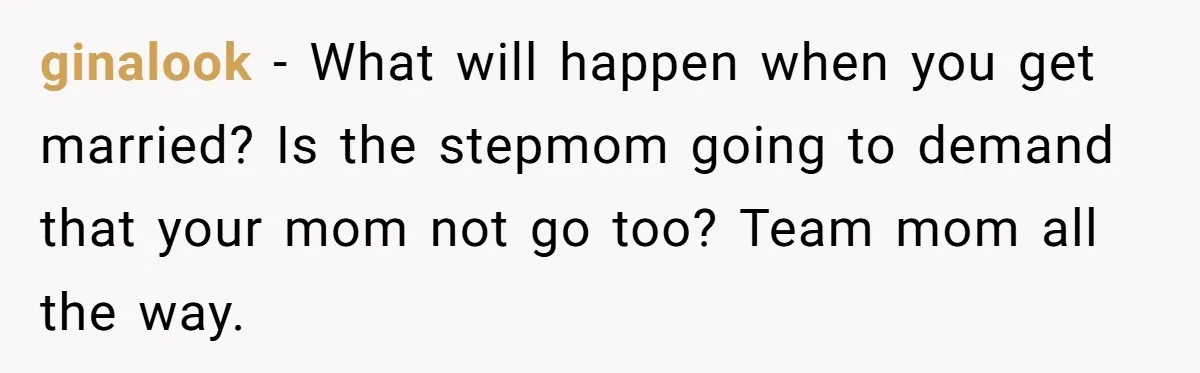 ginalook − What will happen when you get married? Is the stepmom going to demand that your mom not go too? Team mom all the way.