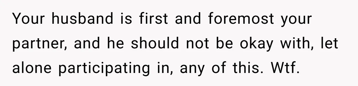 Your husband is first and foremost your partner, and he should not be okay with, let alone participating in, any of this. Wtf.
