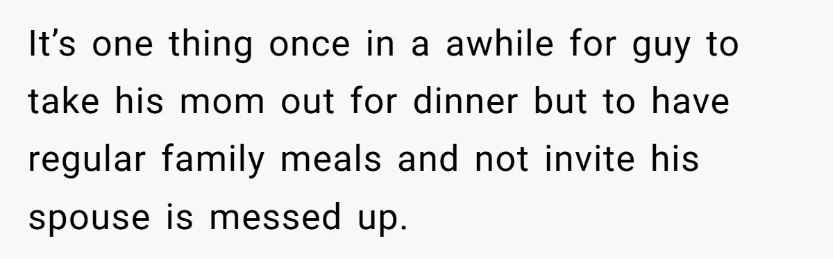It’s one thing once in a awhile for guy to take his mom out for dinner but to have regular family meals and not invite his spouse is messed up.