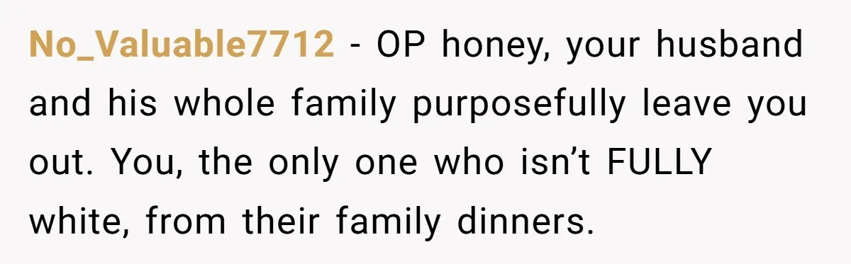 No_Valuable7712 − OP honey, your husband and his whole family purposefully leave you out. You, the only one who isn’t FULLY white, from their family dinners.