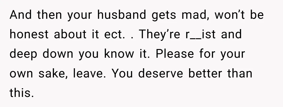And then your husband gets mad, won’t be honest about it ect. . They’re r__ist and deep down you know it. Please for your own sake, leave. You deserve better...