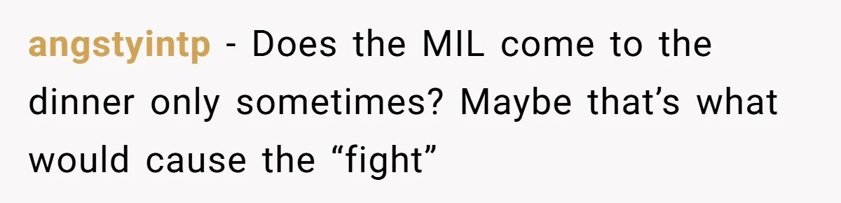 angstyintp − Does the MIL come to the dinner only sometimes? Maybe that’s what would cause the “fight”