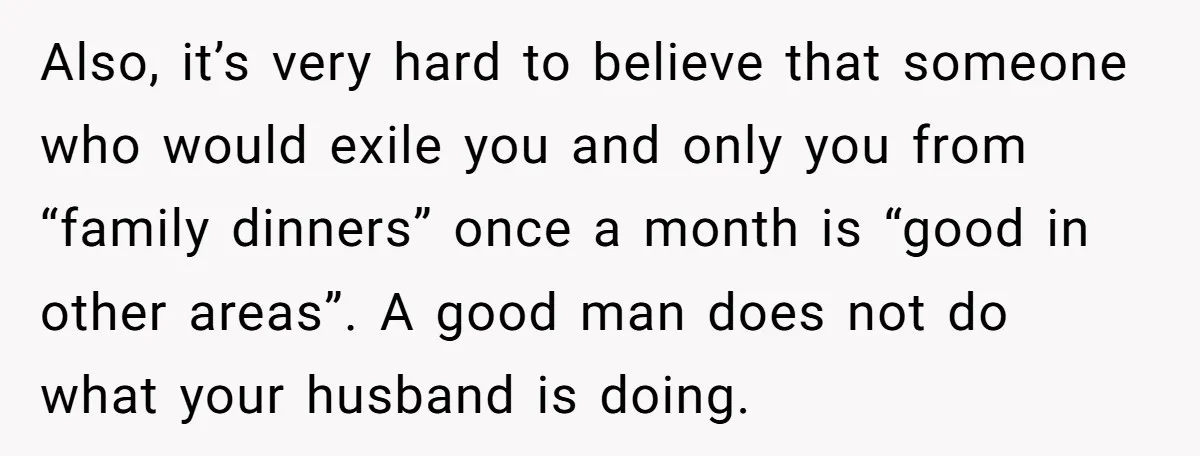 Also, it’s very hard to believe that someone who would exile you and only you from “family dinners” once a month is “good in other areas”. A good man does...