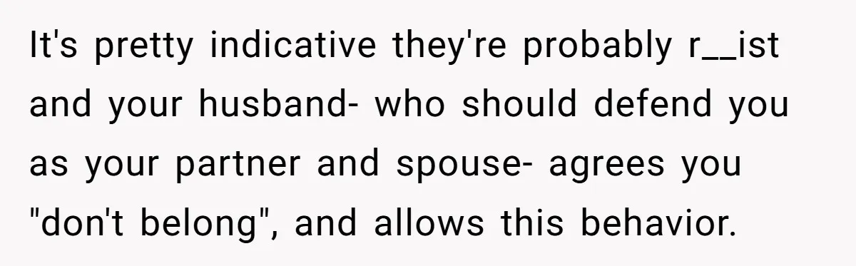 It's pretty indicative they're probably r__ist and your husband- who should defend you as your partner and spouse- agrees you "don't belong", and allows this behavior.
