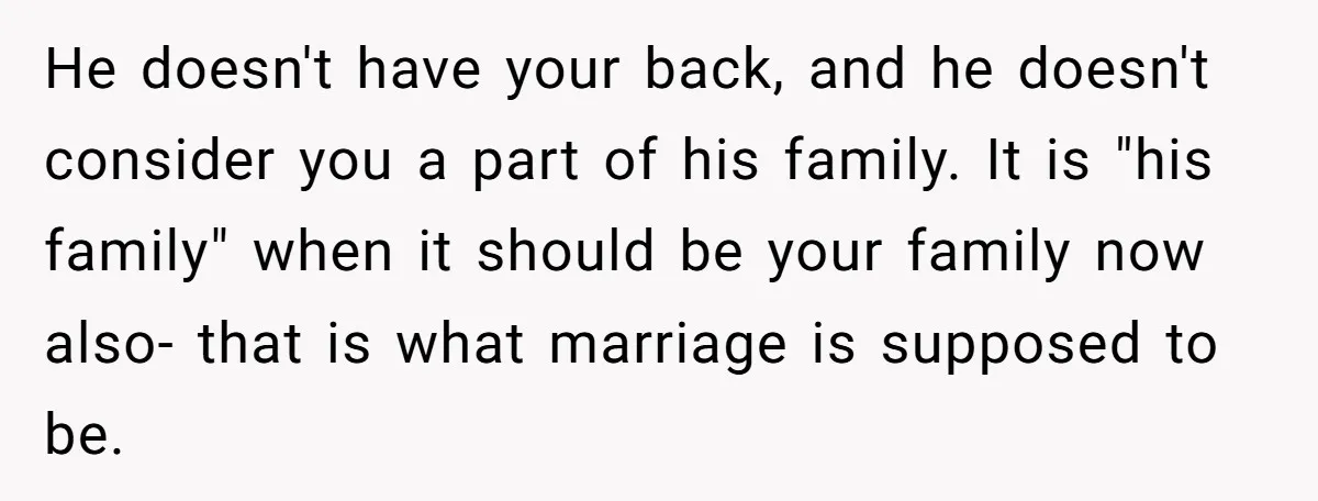 He doesn't have your back, and he doesn't consider you a part of his family. It is "his family" when it should be your family now also- that is what...