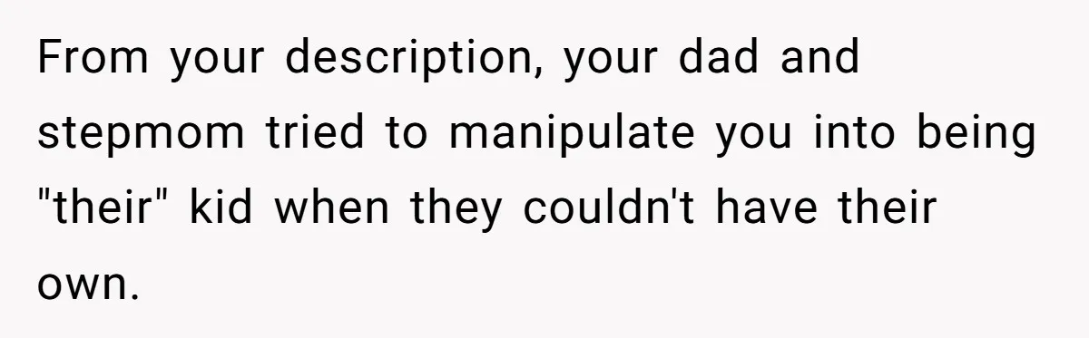 From your description, your dad and stepmom tried to manipulate you into being "their" kid when they couldn't have their own.