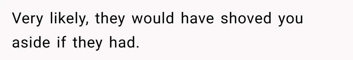 Very likely, they would have shoved you aside if they had.