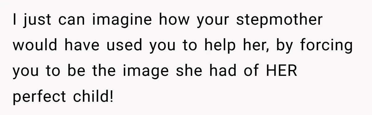 I just can imagine how your stepmother would have used you to help her, by forcing you to be the image she had of HER perfect child!