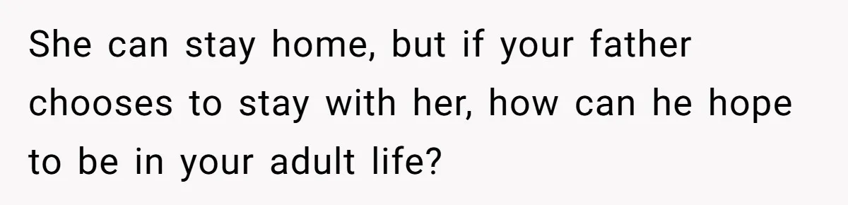 She can stay home, but if your father chooses to stay with her, how can he hope to be in your adult life?