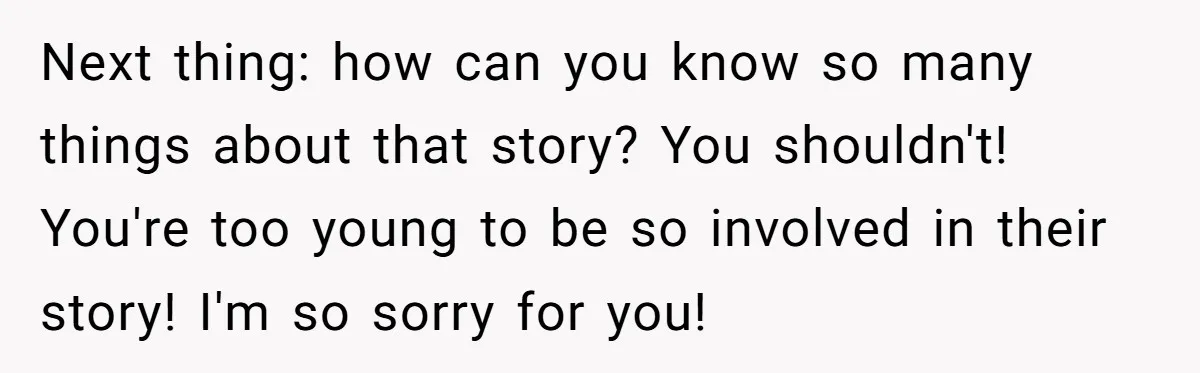 Next thing: how can you know so many things about that story? You shouldn't! You're too young to be so involved in their story! I'm so sorry for you!