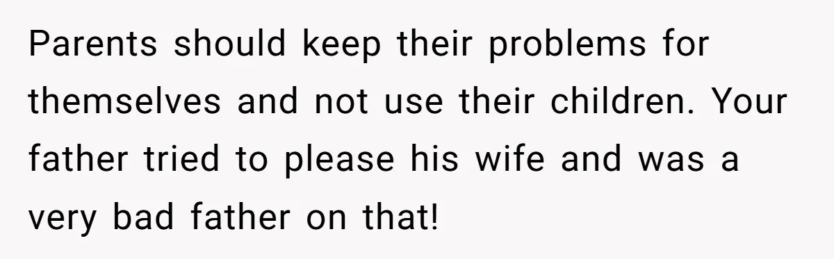 Parents should keep their problems for themselves and not use their children. Your father tried to please his wife and was a very bad father on that!