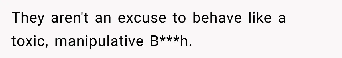 They aren't an excuse to behave like a toxic, manipulative B***h.