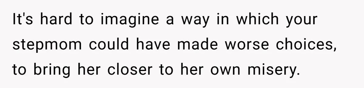 It's hard to imagine a way in which your stepmom could have made worse choices, to bring her closer to her own misery.